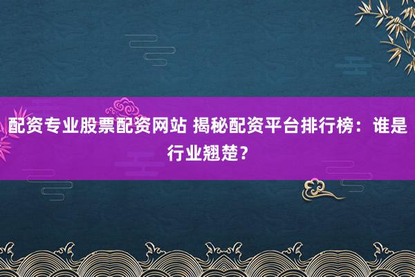 配资专业股票配资网站 揭秘配资平台排行榜：谁是行业翘楚？