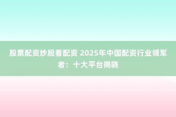 股票配资炒股看配资 2025年中国配资行业领军者：十大平台揭晓