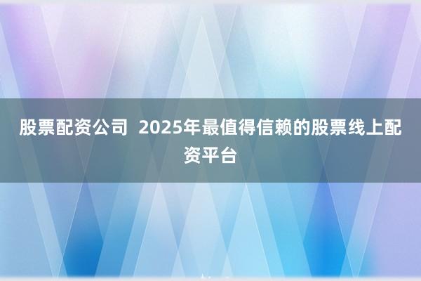 股票配资公司  2025年最值得信赖的股票线上配资平台
