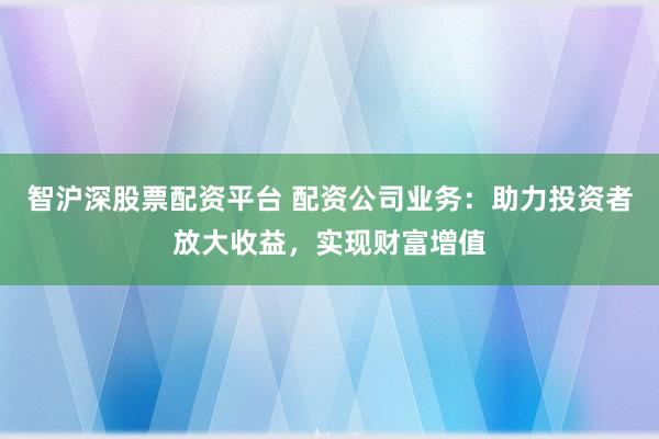 智沪深股票配资平台 配资公司业务：助力投资者放大收益，实现财富增值