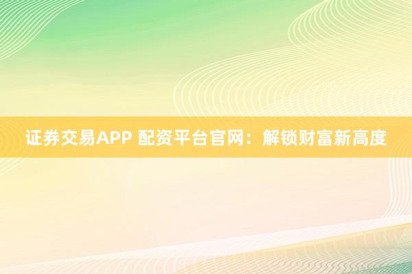 证券交易APP 配资平台官网：解锁财富新高度