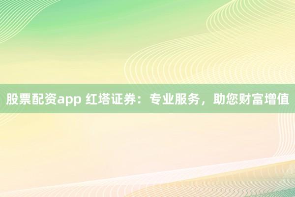 股票配资app 红塔证券：专业服务，助您财富增值