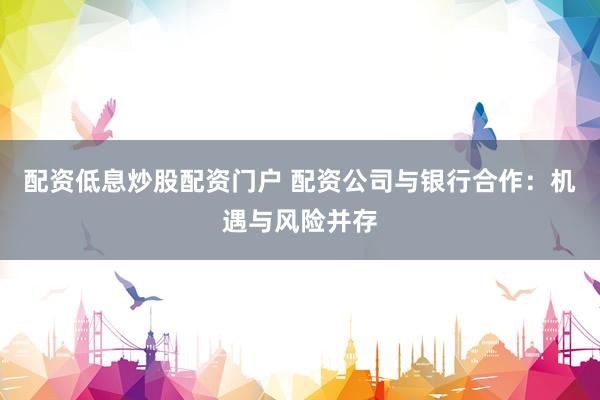 配资低息炒股配资门户 配资公司与银行合作：机遇与风险并存