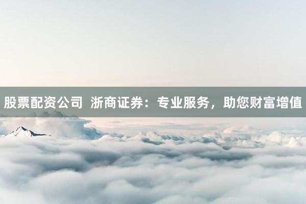 股票配资公司  浙商证券：专业服务，助您财富增值