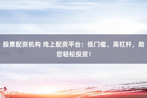 股票配资机构 线上配资平台：低门槛、高杠杆，助您轻松投资！
