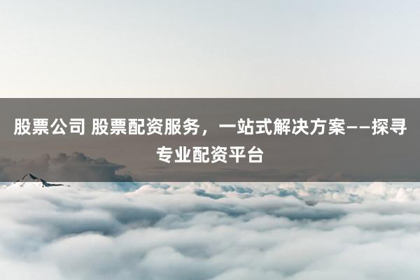 股票公司 股票配资服务，一站式解决方案——探寻专业配资平台