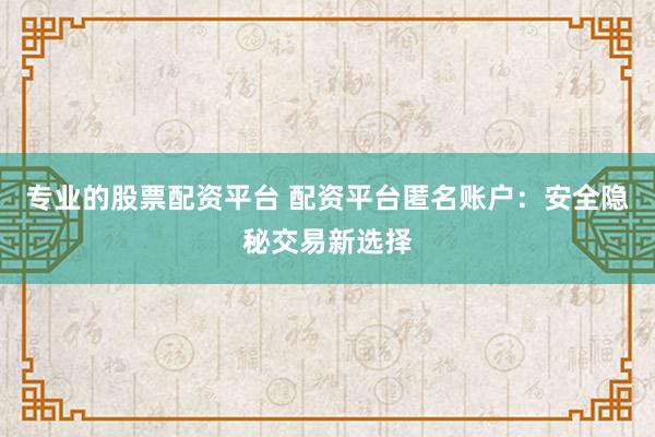 专业的股票配资平台 配资平台匿名账户：安全隐秘交易新选择