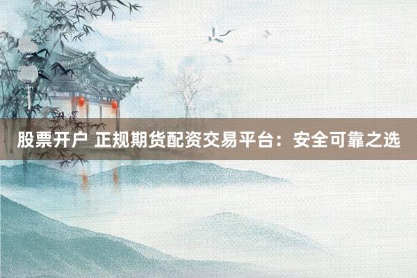 股票开户 正规期货配资交易平台：安全可靠之选