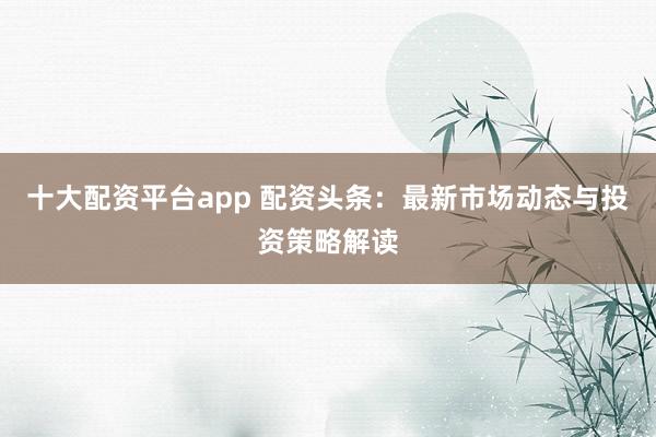 十大配资平台app 配资头条：最新市场动态与投资策略解读