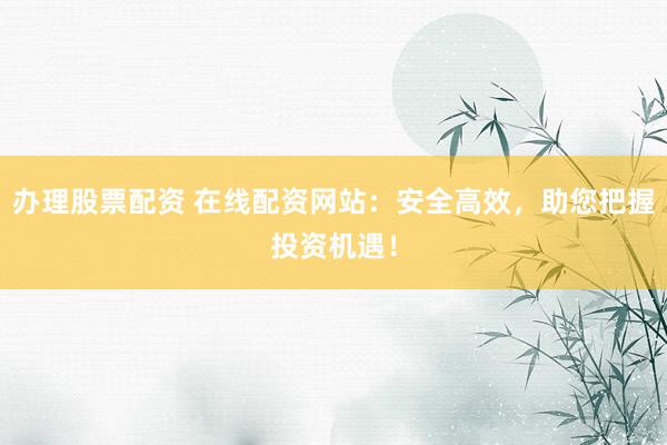 办理股票配资 在线配资网站：安全高效，助您把握投资机遇！