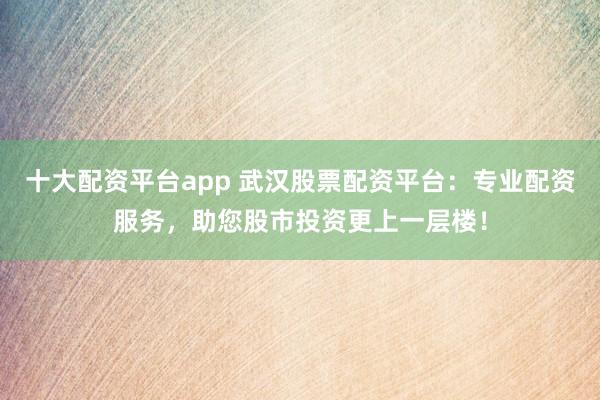 十大配资平台app 武汉股票配资平台：专业配资服务，助您股市投资更上一层楼！