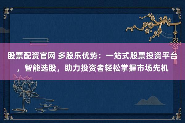 股票配资官网 多股乐优势：一站式股票投资平台，智能选股，助力投资者轻松掌握市场先机