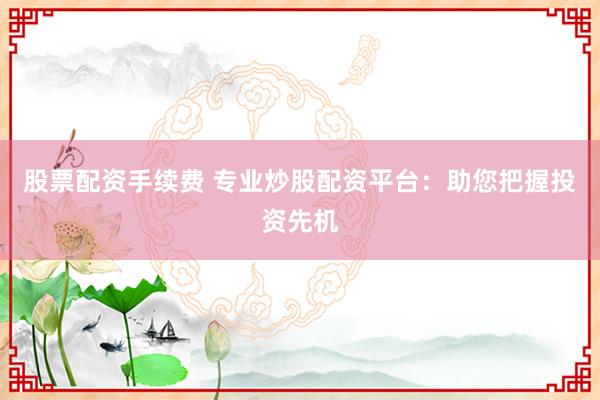 股票配资手续费 专业炒股配资平台：助您把握投资先机