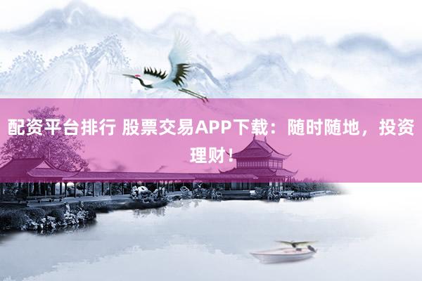配资平台排行 股票交易APP下载：随时随地，投资理财！