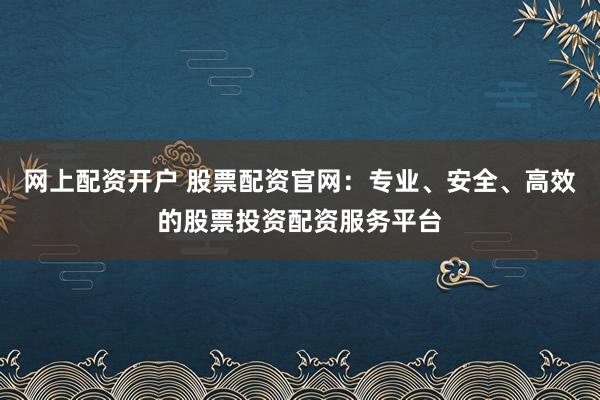 网上配资开户 股票配资官网：专业、安全、高效的股票投资配资服务平台