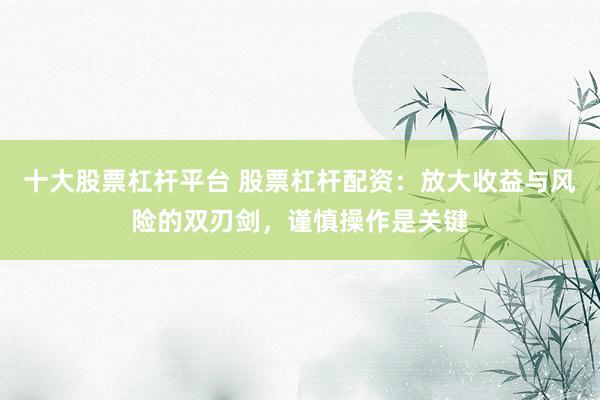 十大股票杠杆平台 股票杠杆配资：放大收益与风险的双刃剑，谨慎操作是关键