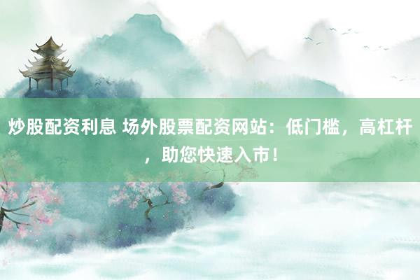 炒股配资利息 场外股票配资网站：低门槛，高杠杆，助您快速入市！