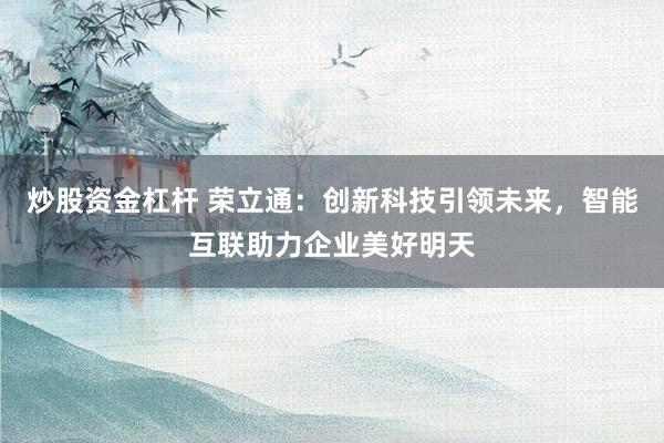 炒股资金杠杆 荣立通：创新科技引领未来，智能互联助力企业美好明天