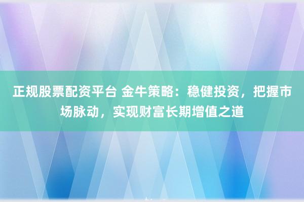 正规股票配资平台 金牛策略：稳健投资，把握市场脉动，实现财富长期增值之道