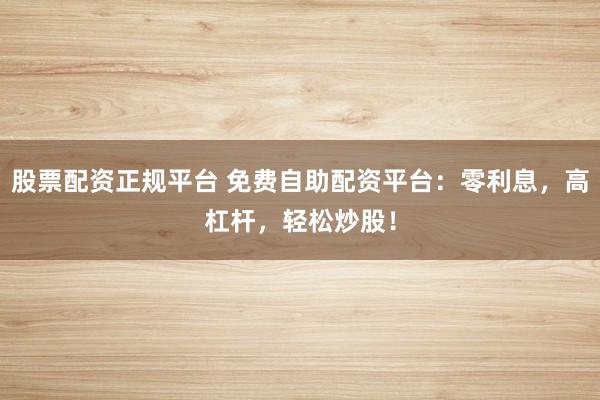股票配资正规平台 免费自助配资平台：零利息，高杠杆，轻松炒股！