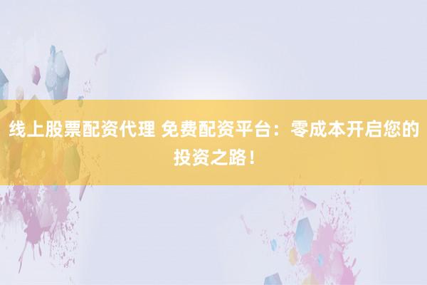 线上股票配资代理 免费配资平台：零成本开启您的投资之路！