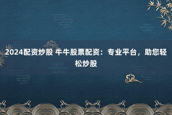 2024配资炒股 牛牛股票配资：专业平台，助您轻松炒股