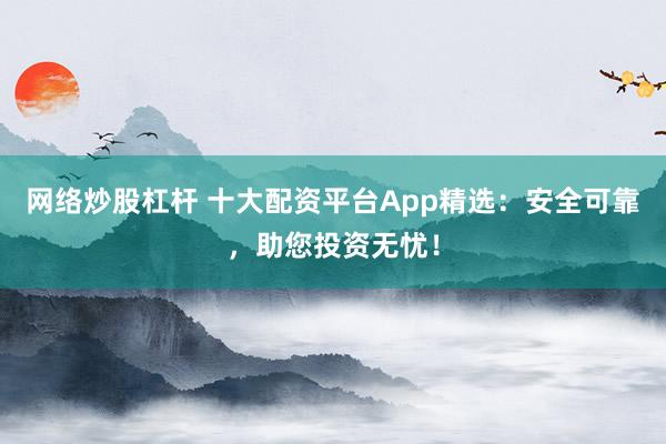 网络炒股杠杆 十大配资平台App精选：安全可靠，助您投资无忧！