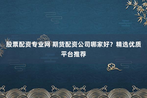 股票配资专业网 期货配资公司哪家好？精选优质平台推荐