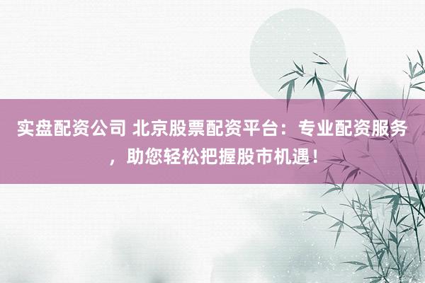实盘配资公司 北京股票配资平台：专业配资服务，助您轻松把握股市机遇！
