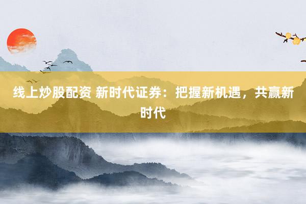 线上炒股配资 新时代证券：把握新机遇，共赢新时代