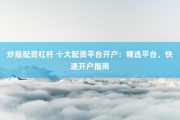 炒股配资杠杆 十大配资平台开户：精选平台，快速开户指南