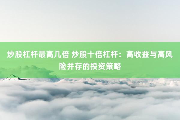 炒股杠杆最高几倍 炒股十倍杠杆：高收益与高风险并存的投资策略