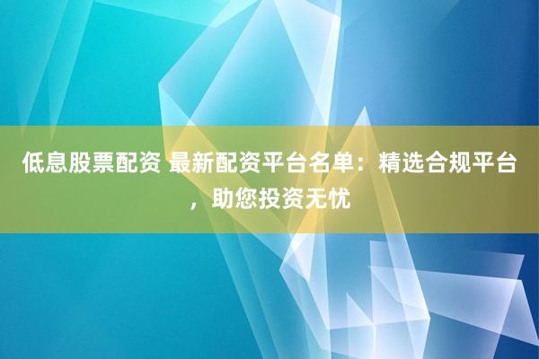 低息股票配资 最新配资平台名单：精选合规平台，助您投资无忧