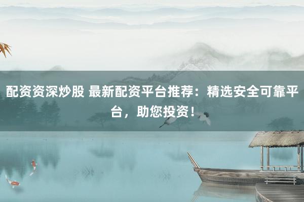 配资资深炒股 最新配资平台推荐：精选安全可靠平台，助您投资！