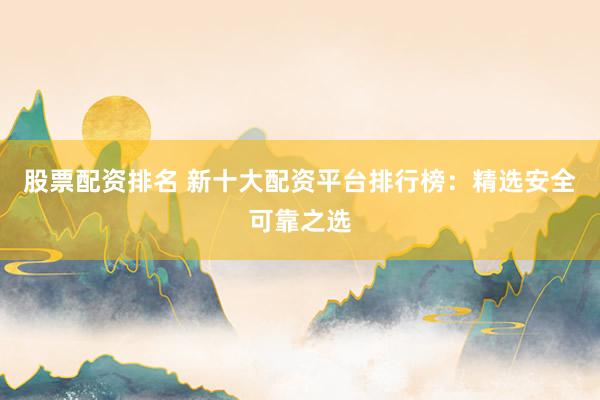 股票配资排名 新十大配资平台排行榜：精选安全可靠之选