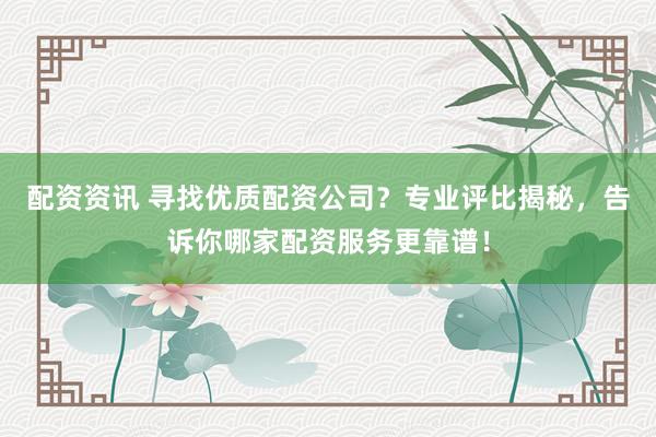 配资资讯 寻找优质配资公司？专业评比揭秘，告诉你哪家配资服务更靠谱！