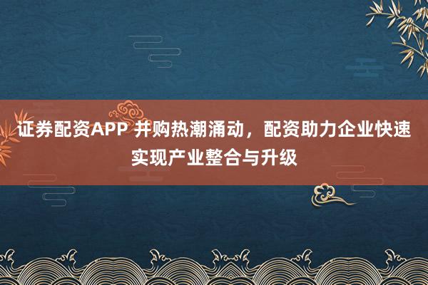 证券配资APP 并购热潮涌动，配资助力企业快速实现产业整合与升级