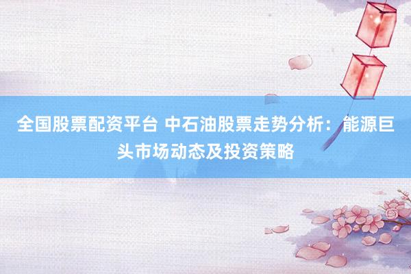 全国股票配资平台 中石油股票走势分析：能源巨头市场动态及投资策略