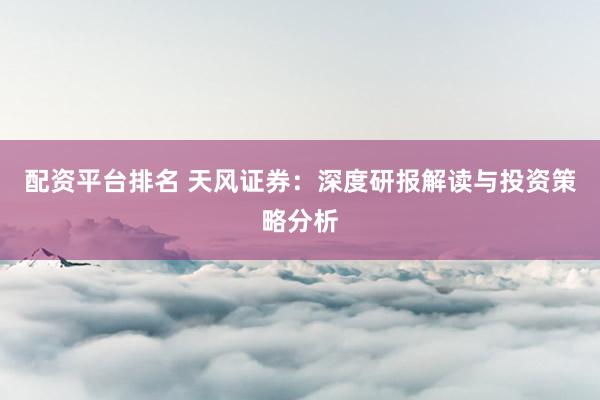 配资平台排名 天风证券：深度研报解读与投资策略分析