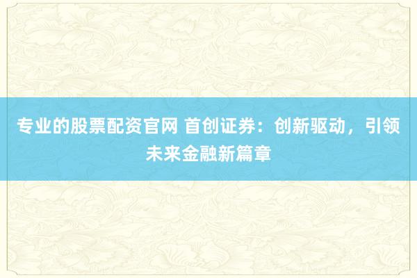 专业的股票配资官网 首创证券：创新驱动，引领未来金融新篇章