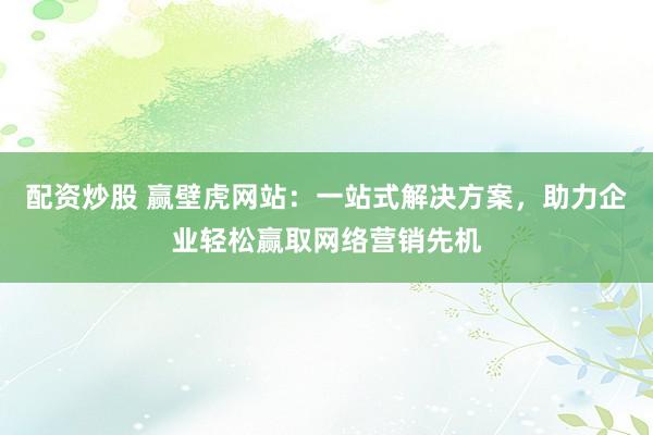 配资炒股 赢壁虎网站：一站式解决方案，助力企业轻松赢取网络营销先机
