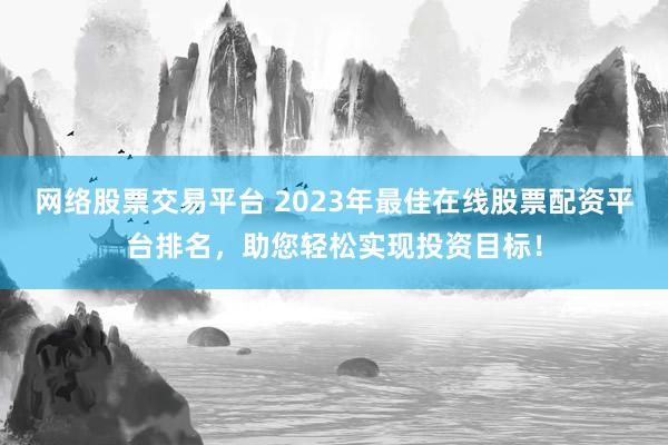 网络股票交易平台 2023年最佳在线股票配资平台排名，助您轻松实现投资目标！