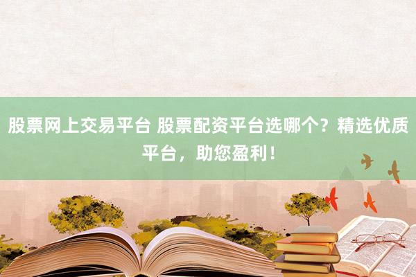 股票网上交易平台 股票配资平台选哪个？精选优质平台，助您盈利！