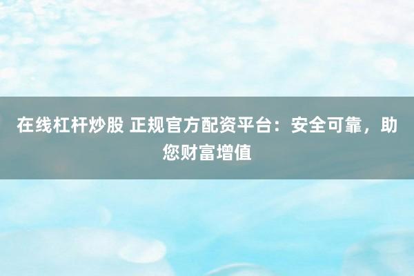 在线杠杆炒股 正规官方配资平台：安全可靠，助您财富增值