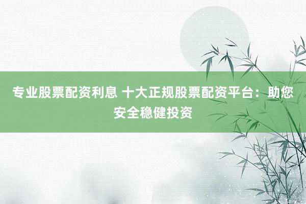 专业股票配资利息 十大正规股票配资平台：助您安全稳健投资
