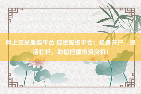 网上交易股票平台 现货配资平台：极速开户，灵活杠杆，助您把握投资良机！