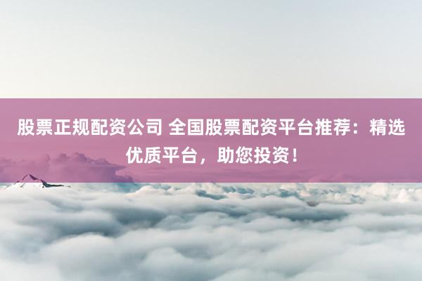 股票正规配资公司 全国股票配资平台推荐：精选优质平台，助您投资！