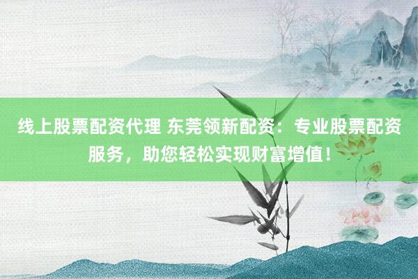 线上股票配资代理 东莞领新配资：专业股票配资服务，助您轻松实现财富增值！