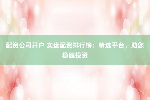 配资公司开户 实盘配资排行榜：精选平台，助您稳健投资