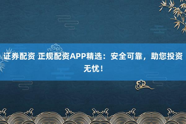 证券配资 正规配资APP精选：安全可靠，助您投资无忧！